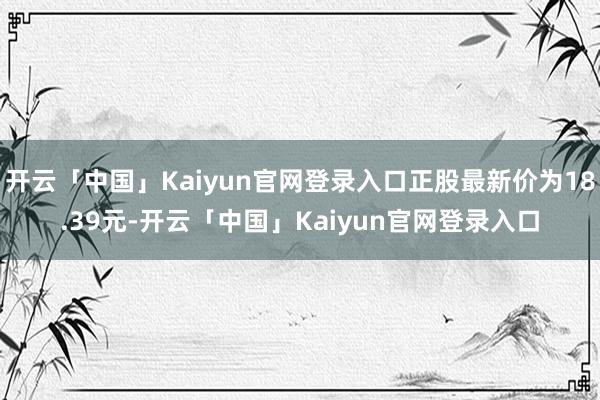 开云「中国」Kaiyun官网登录入口正股最新价为18.39元-开云「中国」Kaiyun官网登录入口