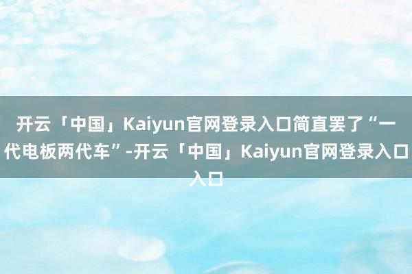 开云「中国」Kaiyun官网登录入口简直罢了“一代电板两代车”-开云「中国」Kaiyun官网登录入口
