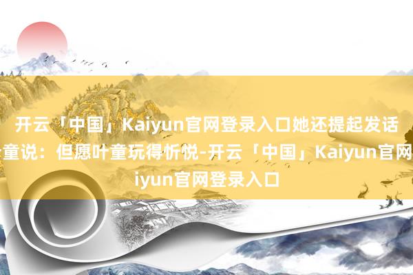 开云「中国」Kaiyun官网登录入口她还提起发话器就对叶童说：但愿叶童玩得忻悦-开云「中国」Kaiyun官网登录入口