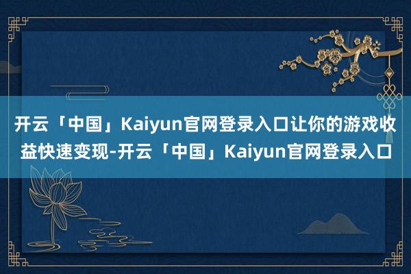 开云「中国」Kaiyun官网登录入口让你的游戏收益快速变现-开云「中国」Kaiyun官网登录入口