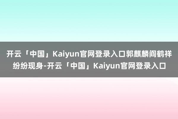 开云「中国」Kaiyun官网登录入口郭麒麟阎鹤祥纷纷现身-开云「中国」Kaiyun官网登录入口