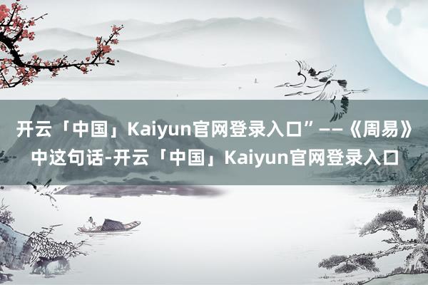 开云「中国」Kaiyun官网登录入口”——《周易》中这句话-开云「中国」Kaiyun官网登录入口