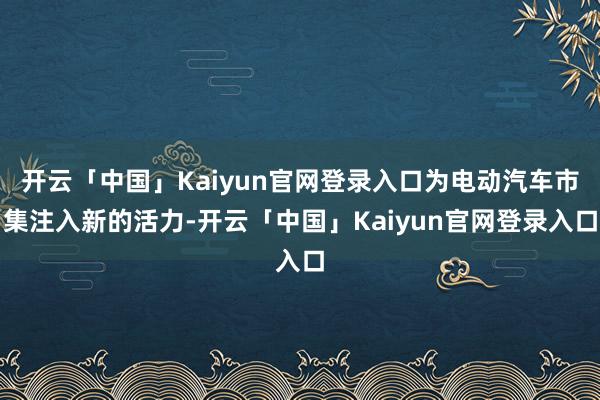 开云「中国」Kaiyun官网登录入口为电动汽车市集注入新的活力-开云「中国」Kaiyun官网登录入口