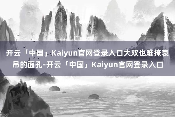 开云「中国」Kaiyun官网登录入口大双也难掩哀吊的面孔-开云「中国」Kaiyun官网登录入口
