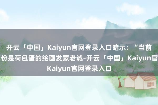 开云「中国」Kaiyun官网登录入口暗示：“当前最要紧的身份是荷包蛋的绘画发蒙老诚-开云「中国」Kaiyun官网登录入口