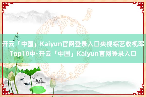 开云「中国」Kaiyun官网登录入口央视综艺收视率Top10中-开云「中国」Kaiyun官网登录入口