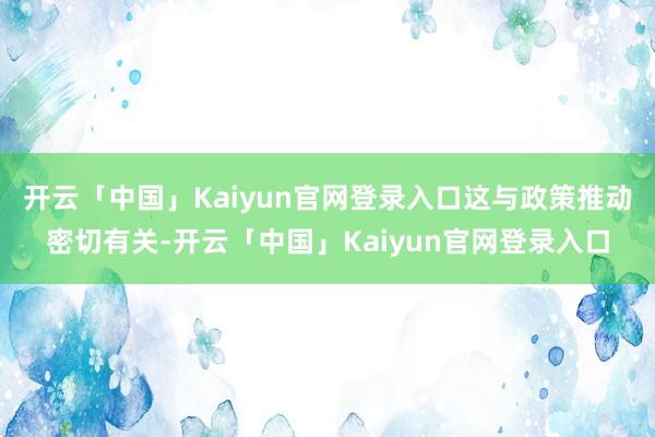 开云「中国」Kaiyun官网登录入口这与政策推动密切有关-开云「中国」Kaiyun官网登录入口