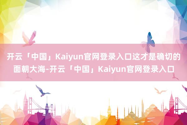 开云「中国」Kaiyun官网登录入口这才是确切的面朝大海-开云「中国」Kaiyun官网登录入口