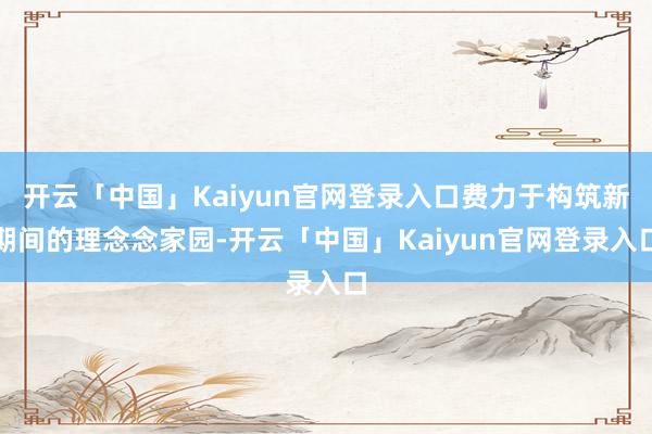 开云「中国」Kaiyun官网登录入口费力于构筑新期间的理念念家园-开云「中国」Kaiyun官网登录入口