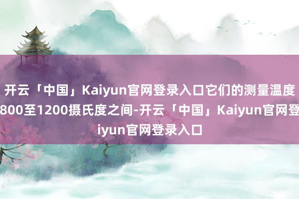 开云「中国」Kaiyun官网登录入口它们的测量温度频繁在800至1200摄氏度之间-开云「中国」Kaiyun官网登录入口