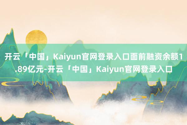 开云「中国」Kaiyun官网登录入口面前融资余额1.89亿元-开云「中国」Kaiyun官网登录入口
