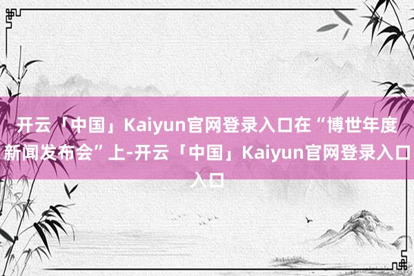 开云「中国」Kaiyun官网登录入口在“博世年度新闻发布会”上-开云「中国」Kaiyun官网登录入口