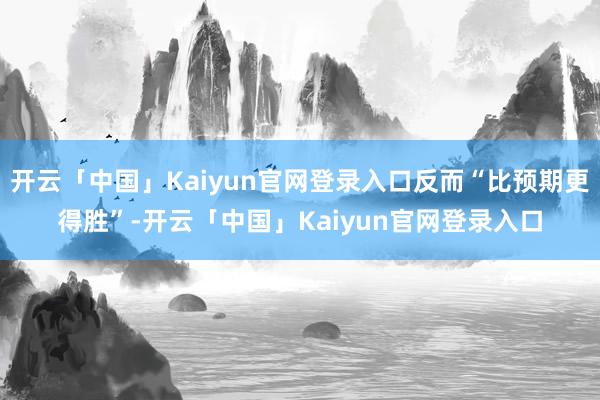 开云「中国」Kaiyun官网登录入口反而“比预期更得胜”-开云「中国」Kaiyun官网登录入口
