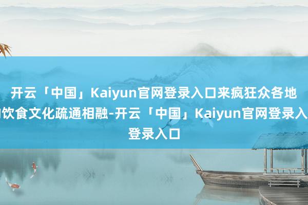 开云「中国」Kaiyun官网登录入口来疯狂众各地的饮食文化疏通相融-开云「中国」Kaiyun官网登录入口