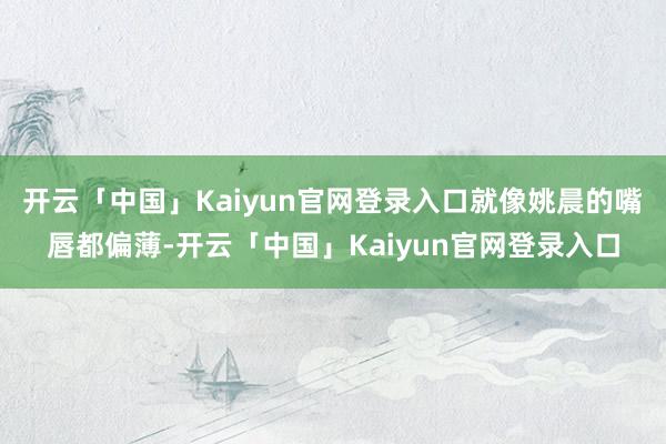 开云「中国」Kaiyun官网登录入口就像姚晨的嘴唇都偏薄-开云「中国」Kaiyun官网登录入口