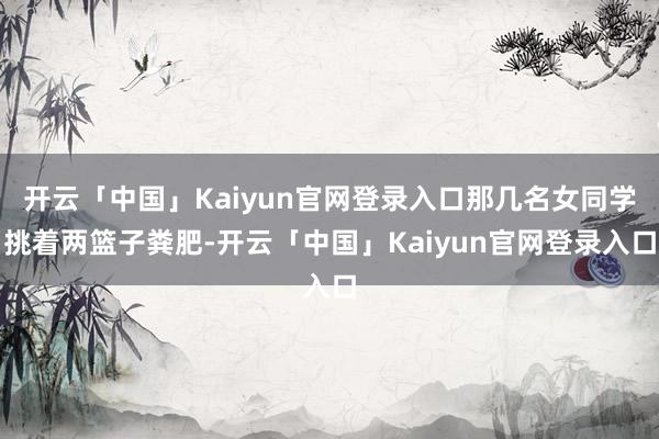 开云「中国」Kaiyun官网登录入口那几名女同学挑着两篮子粪肥-开云「中国」Kaiyun官网登录入口