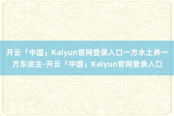 开云「中国」Kaiyun官网登录入口一方水土养一方东谈主-开云「中国」Kaiyun官网登录入口