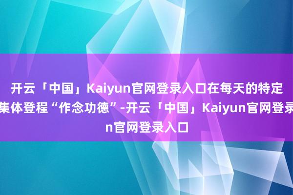 开云「中国」Kaiyun官网登录入口在每天的特定时辰集体登程“作念功德”-开云「中国」Kaiyun官网登录入口