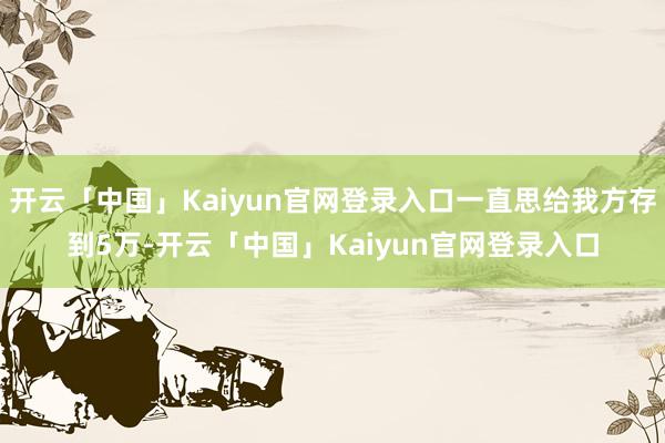 开云「中国」Kaiyun官网登录入口一直思给我方存到5万-开云「中国」Kaiyun官网登录入口