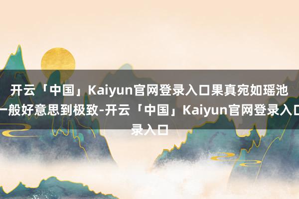 开云「中国」Kaiyun官网登录入口果真宛如瑶池一般好意思到极致-开云「中国」Kaiyun官网登录入口