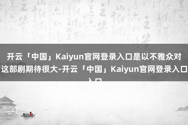 开云「中国」Kaiyun官网登录入口是以不雅众对这部剧期待很大-开云「中国」Kaiyun官网登录入口