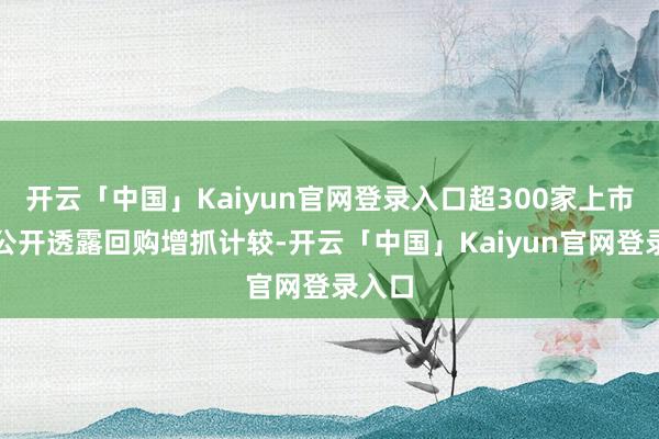 开云「中国」Kaiyun官网登录入口超300家上市公司公开透露回购增抓计较-开云「中国」Kaiyun官网登录入口
