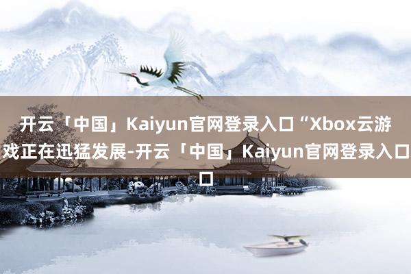 开云「中国」Kaiyun官网登录入口“Xbox云游戏正在迅猛发展-开云「中国」Kaiyun官网登录入口