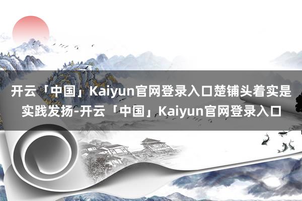 开云「中国」Kaiyun官网登录入口楚铺头着实是实践发扬-开云「中国」Kaiyun官网登录入口