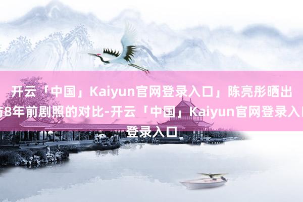 开云「中国」Kaiyun官网登录入口」陈亮彤晒出与8年前剧照的对比-开云「中国」Kaiyun官网登录入口