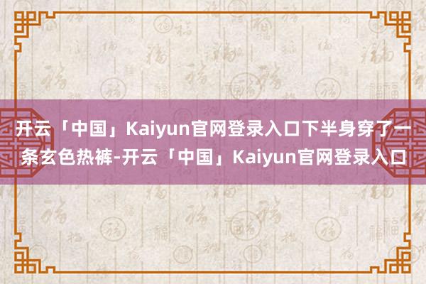 开云「中国」Kaiyun官网登录入口下半身穿了一条玄色热裤-开云「中国」Kaiyun官网登录入口