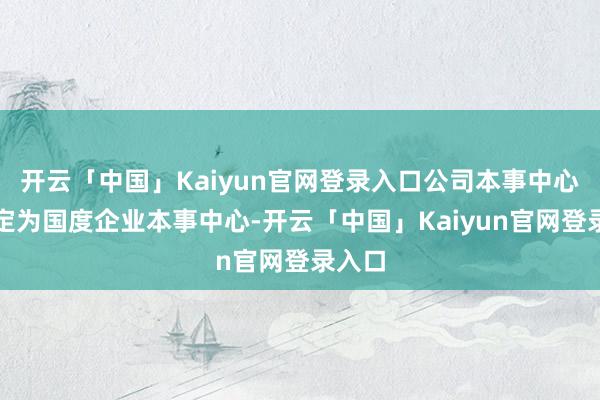 开云「中国」Kaiyun官网登录入口公司本事中心被认定为国度企业本事中心-开云「中国」Kaiyun官网登录入口
