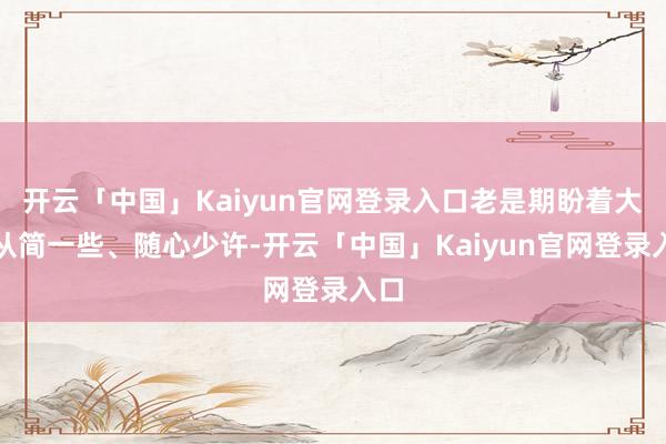 开云「中国」Kaiyun官网登录入口老是期盼着大要从简一些、随心少许-开云「中国」Kaiyun官网登录入口