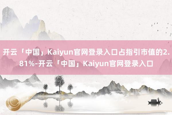 开云「中国」Kaiyun官网登录入口占指引市值的2.81%-开云「中国」Kaiyun官网登录入口