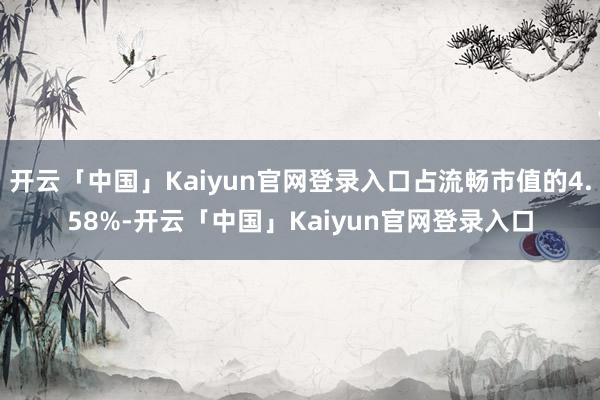 开云「中国」Kaiyun官网登录入口占流畅市值的4.58%-开云「中国」Kaiyun官网登录入口