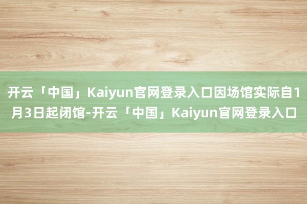 开云「中国」Kaiyun官网登录入口因场馆实际自1月3日起闭馆-开云「中国」Kaiyun官网登录入口