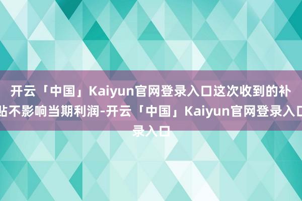 开云「中国」Kaiyun官网登录入口这次收到的补贴不影响当期利润-开云「中国」Kaiyun官网登录入口
