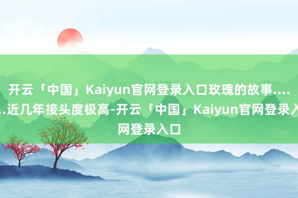 开云「中国」Kaiyun官网登录入口玫瑰的故事.........近几年接头度极高-开云「中国」Kaiyun官网登录入口