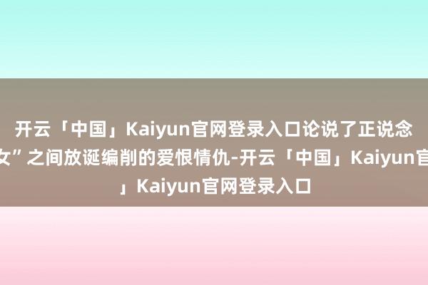 开云「中国」Kaiyun官网登录入口论说了正说念之光与“妖女”之间放诞编削的爱恨情仇-开云「中国」Kaiyun官网登录入口