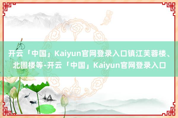 开云「中国」Kaiyun官网登录入口镇江芙蓉楼、北固楼等-开云「中国」Kaiyun官网登录入口