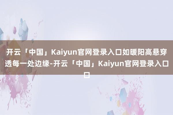 开云「中国」Kaiyun官网登录入口如暖阳高悬穿透每一处边缘-开云「中国」Kaiyun官网登录入口