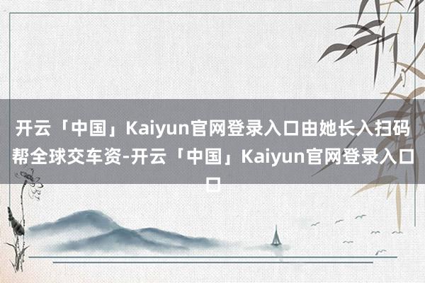 开云「中国」Kaiyun官网登录入口由她长入扫码帮全球交车资-开云「中国」Kaiyun官网登录入口