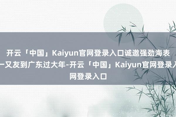 开云「中国」Kaiyun官网登录入口诚邀强劲海表里一又友到广东过大年-开云「中国」Kaiyun官网登录入口