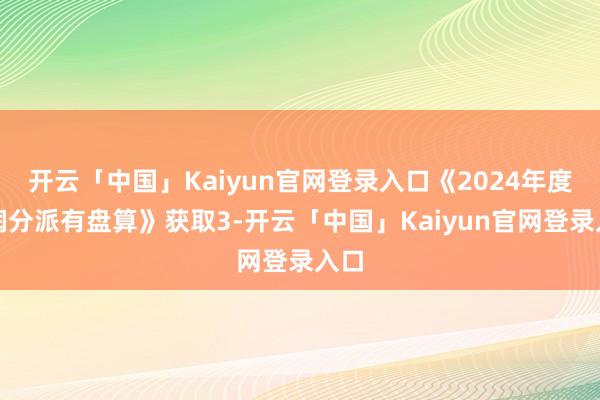开云「中国」Kaiyun官网登录入口《2024年度利润分派有盘算》获取3-开云「中国」Kaiyun官网登录入口
