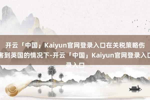 开云「中国」Kaiyun官网登录入口在关税策略伤害到英国的情况下-开云「中国」Kaiyun官网登录入口