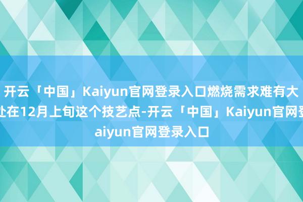 开云「中国」Kaiyun官网登录入口燃烧需求难有大幅改善　　处在12月上旬这个技艺点-开云「中国」Kaiyun官网登录入口