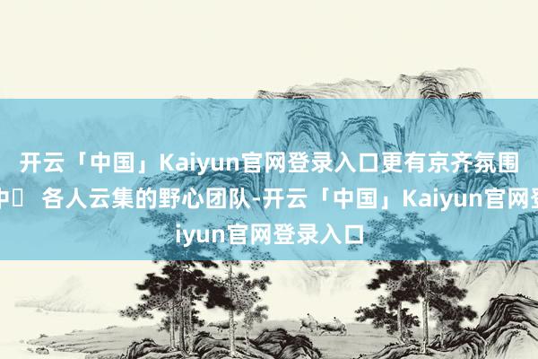 开云「中国」Kaiyun官网登录入口更有京齐氛围的小径中▪ 各人云集的野心团队-开云「中国」Kaiyun官网登录入口