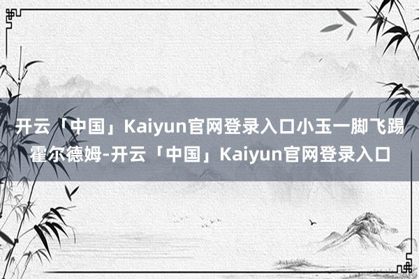 开云「中国」Kaiyun官网登录入口小玉一脚飞踢霍尔德姆-开云「中国」Kaiyun官网登录入口