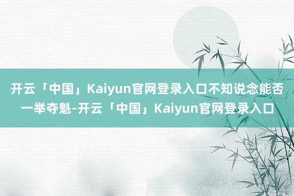 开云「中国」Kaiyun官网登录入口不知说念能否一举夺魁-开云「中国」Kaiyun官网登录入口