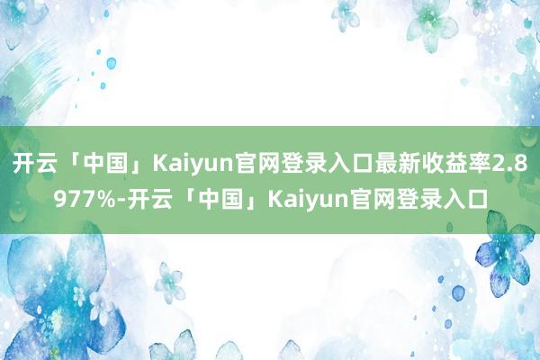 开云「中国」Kaiyun官网登录入口最新收益率2.8977%-开云「中国」Kaiyun官网登录入口