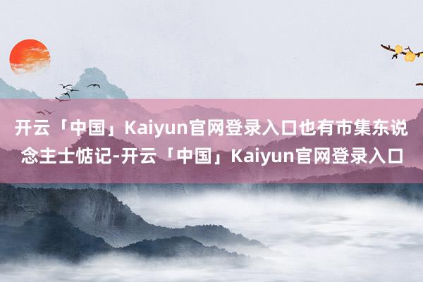 开云「中国」Kaiyun官网登录入口也有市集东说念主士惦记-开云「中国」Kaiyun官网登录入口